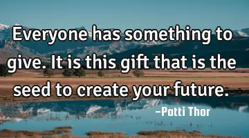 Everyone has something to give. It is this gift that is the seed to create your