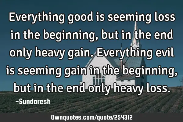 Everything good is seeming loss in the beginning, but in the end  only heavy gain. Everything evil