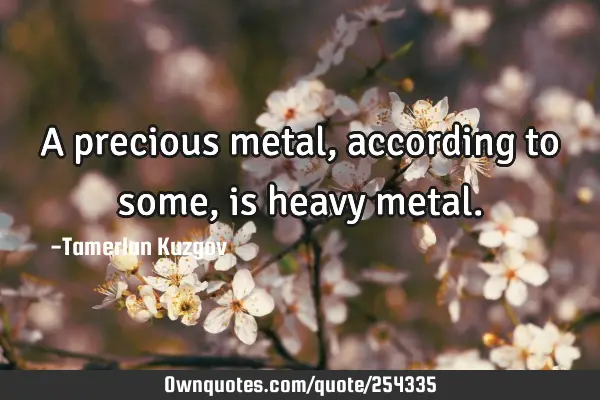 A precious metal, according to some, is heavy
