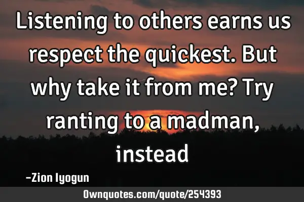 Listening to others earns us respect the quickest. But why take it from me? Try ranting to a madman,