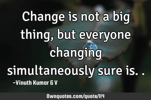 Change is not a big thing, but everyone changing simultaneously sure