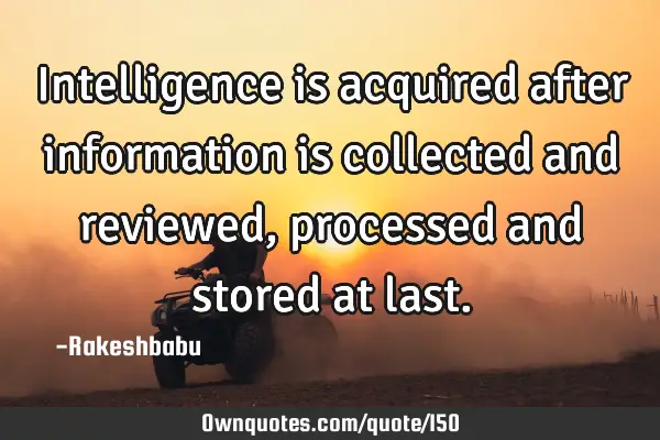 Intelligence is acquired after information is collected and reviewed, processed and stored at