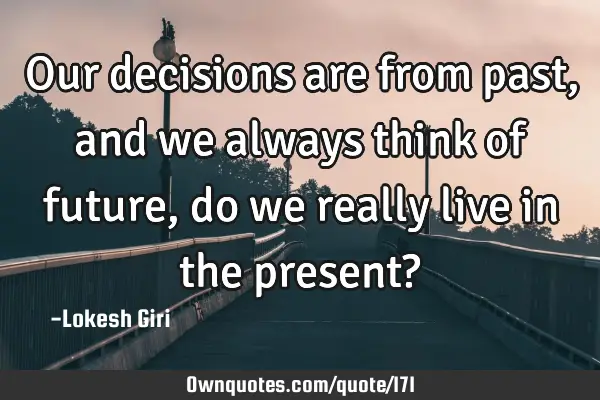 Our decisions are from past, and we always think of future, do we really live in the present?