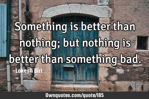 Something is better than nothing; but nothing is better than something
