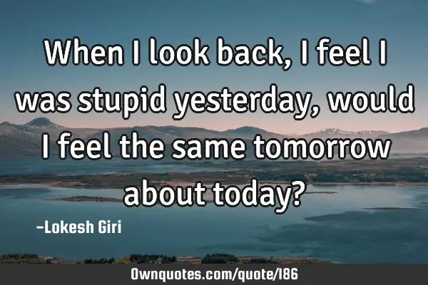 When I look back, I feel I was stupid yesterday, would I feel the same tomorrow about today?