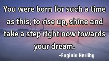 You were born for such a time as this; to rise up, shine and take a step right now towards your
