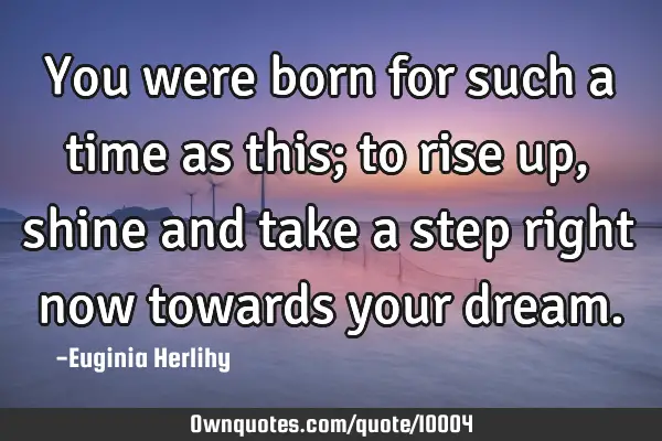 You were born for such a time as this; to rise up, shine and take a step right now towards your