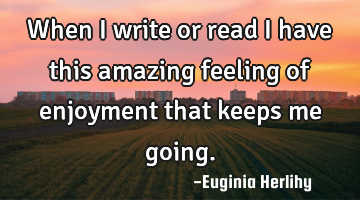 When I write or read I have this amazing feeling of enjoyment that keeps me going.