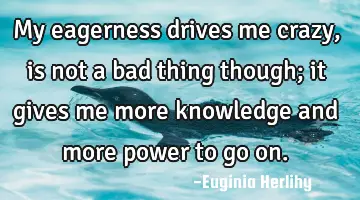 My eagerness drives me crazy, is not a bad thing though; it gives me more knowledge and more power