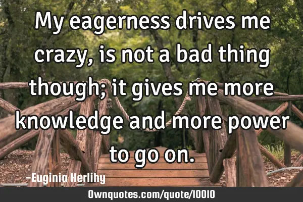 My eagerness drives me crazy, is not a bad thing though; it gives me more knowledge and more power