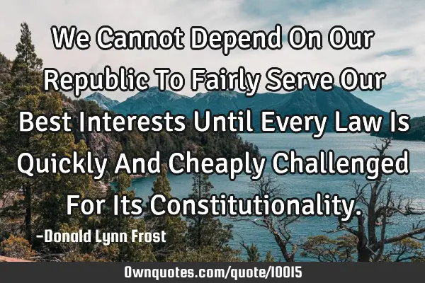 We Cannot Depend On Our Republic To Fairly Serve Our Best Interests Until Every Law Is Quickly And C