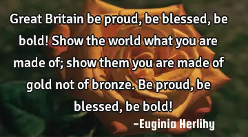 Great Britain be proud, be blessed, be bold! Show the world what you are made of; show them you are