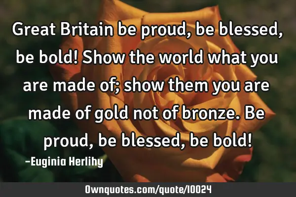 Great Britain be proud, be blessed, be bold! Show the world what you are made of; show them you are