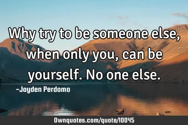 Why try to be someone else, when only you, can be yourself. No one