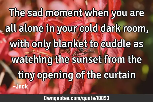 The sad moment when you are all alone in your cold dark room, with only blanket to cuddle as