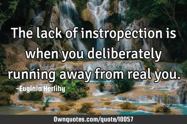 The lack of instropection is when you deliberately running away from real