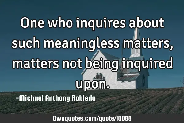 One who inquires about such meaningless matters, matters not being inquired