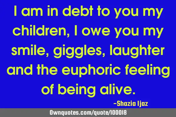 I am in debt to you my children, I owe you my smile, giggles, laughter and the euphoric feeling of