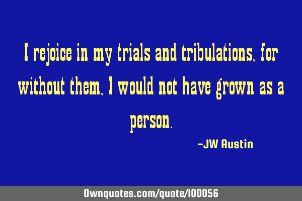 I rejoice in my trials and tribulations, for without them, I would not have grown as a