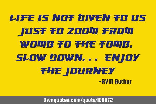 Life is not given to us just to ZOOM from WOMB to the TOMB. Slow down... Enjoy the Journey!