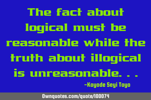 The fact about logical must be reasonable while the truth about illogical is