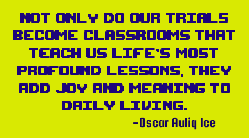 Not only do our trials become classrooms that teach us life’s most profound lessons, they add joy