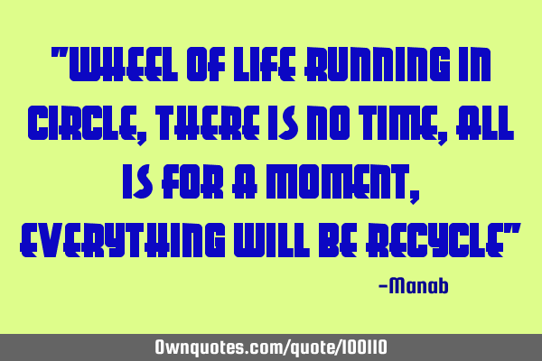"WHEEL OF LIFE RUNNING IN CIRCLE, THERE IS NO TIME, ALL IS FOR A MOMENT, EVERYTHING WILL BE RECYCLE"