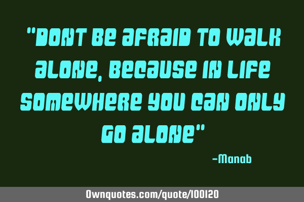 "DONT BE AFRAID TO WALK ALONE, BECAUSE IN LIFE SOMEWHERE YOU CAN ONLY GO ALONE"