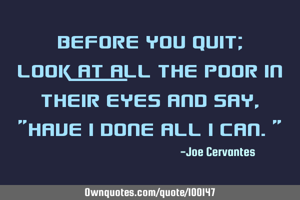 Before you quit; look at all the poor in their eyes and say, "have I done all I can."