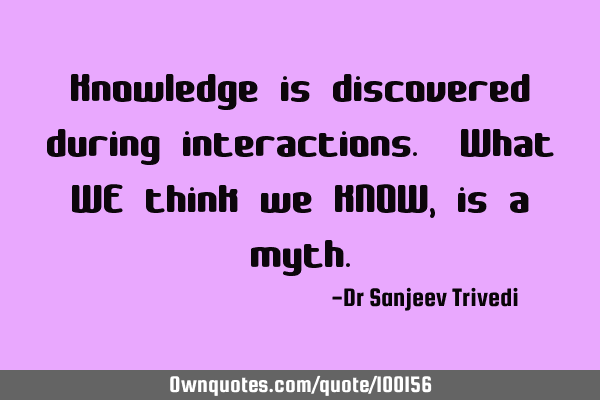 Knowledge is discovered during interactions. What WE think we KNOW, is a
