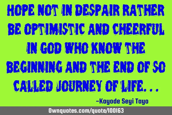Hope not in despair rather be optimistic and cheerful in God who know the beginning and the end of