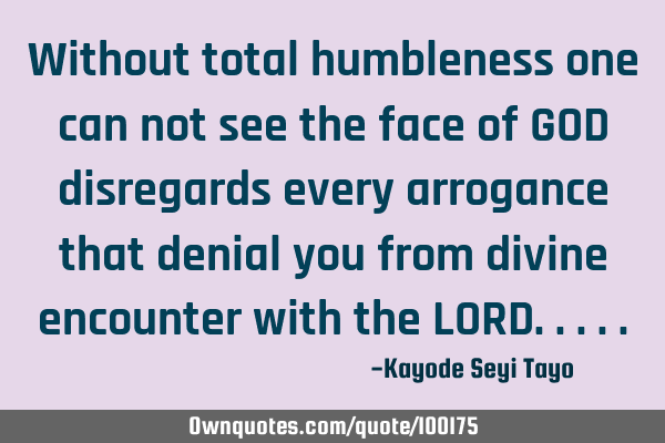 Without total humbleness one can not see the face of GOD disregards every arrogance that denial you