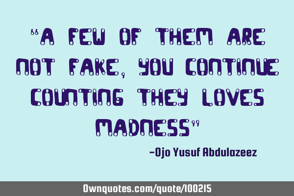 “A few of them are not fake, you continue counting they loves madness”