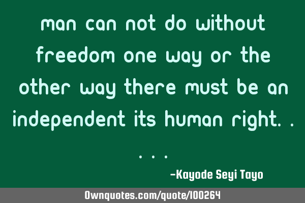 Man can not do without freedom one way or the other way there must be an independent its human