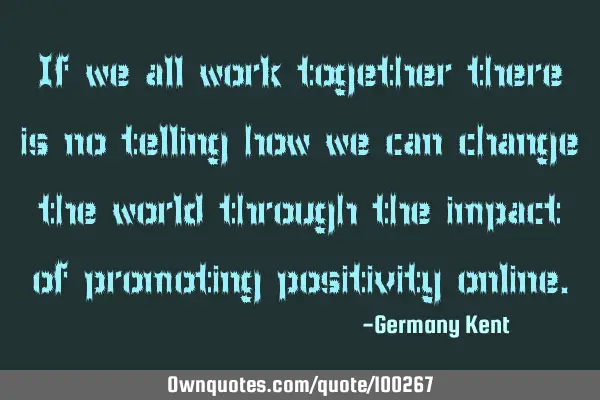 If we all work together there is no telling how we can change the world through the impact of