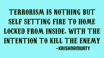 TERRORISM IS NOTHING BUT SELF SETTING FIRE TO HOME LOCKED FROM INSIDE, WITH THE INTENTION TO KILL TH