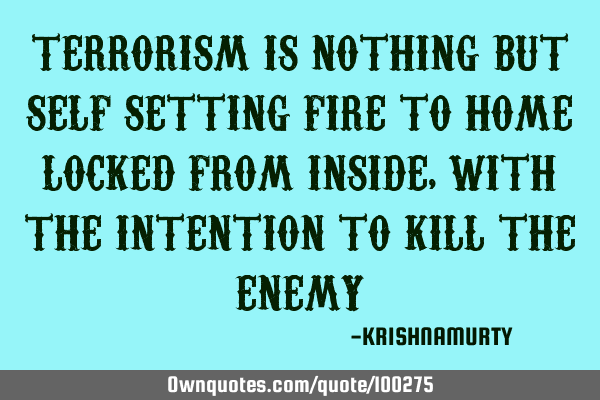 TERRORISM IS NOTHING BUT SELF SETTING FIRE TO HOME LOCKED FROM INSIDE, WITH THE INTENTION TO KILL TH