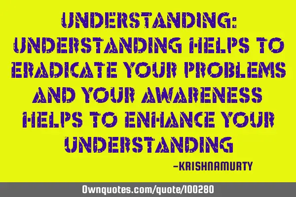 UNDERSTANDING: Understanding helps to eradicate your problems and your awareness helps to enhance