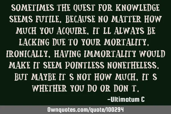 Sometimes the quest for knowledge seems futile, because no matter how much you acquire, it