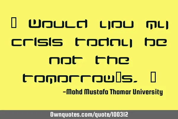 • Would you my crisis today be not the tomorrow’s.‎