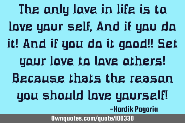 The only love in life is to love your self, And if you do it! And if you do it good!! Set your love