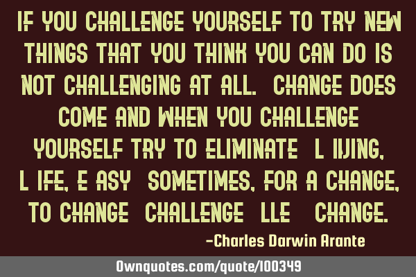If you challenge yourself to try new things that you think you can do is not challenging at all. C