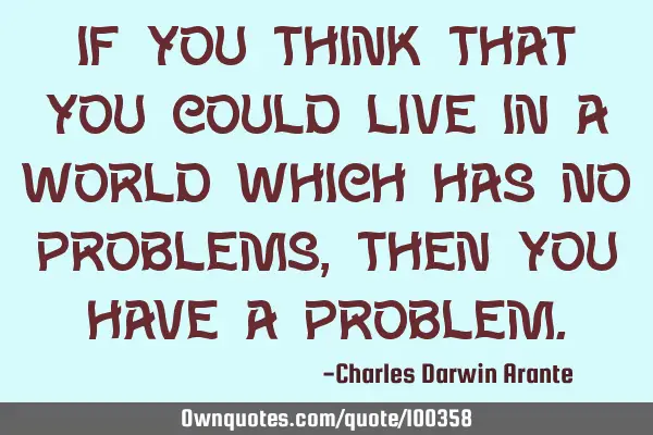 If you think that you could live in a world which has no problems, then you have a