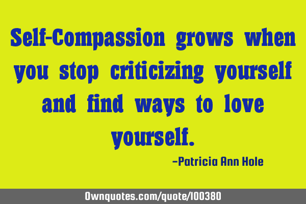 Self-Compassion grows when you stop criticizing yourself and find ways to love