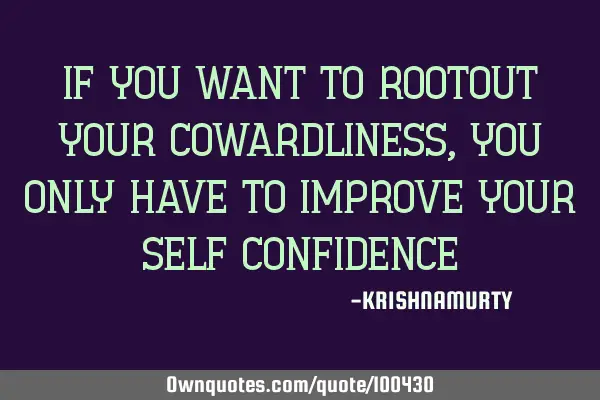 IF YOU WANT TO ROOTOUT YOUR COWARDLINESS, YOU ONLY HAVE TO IMPROVE YOUR SELF CONFIDENCE