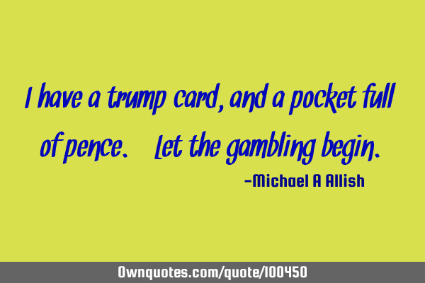 I have a trump card, and a pocket full of pence. Let the gambling