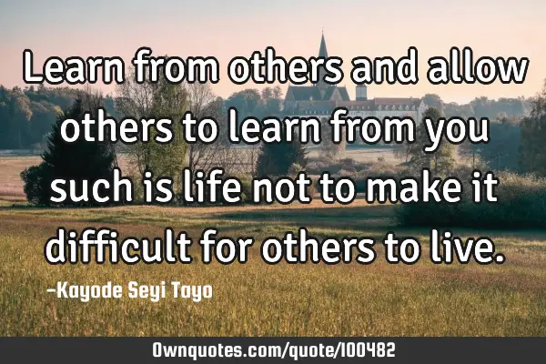 Learn from others and allow others to learn from you such is life not to make it difficult for