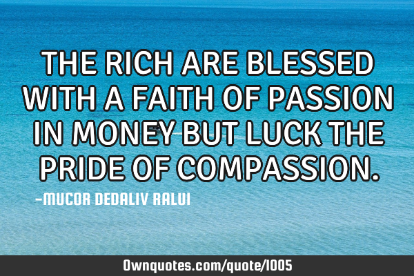 THE RICH ARE BLESSED WITH A FAITH OF PASSION IN MONEY BUT LUCK THE PRIDE OF COMPASSION