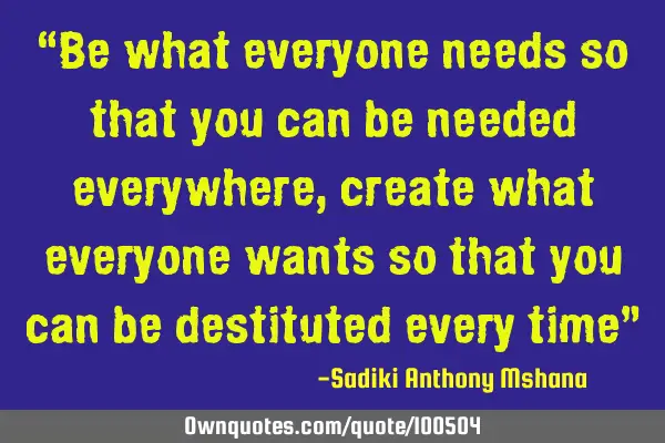 “Be what everyone needs so that you can be needed everywhere , create what everyone wants so that