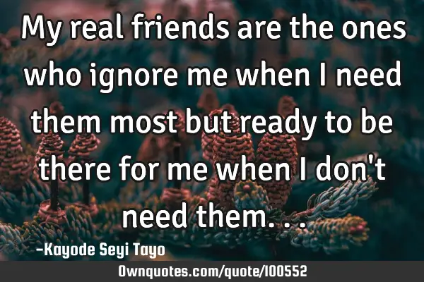 My real friends are the ones who ignore me when i need them most but ready to be there for me when I